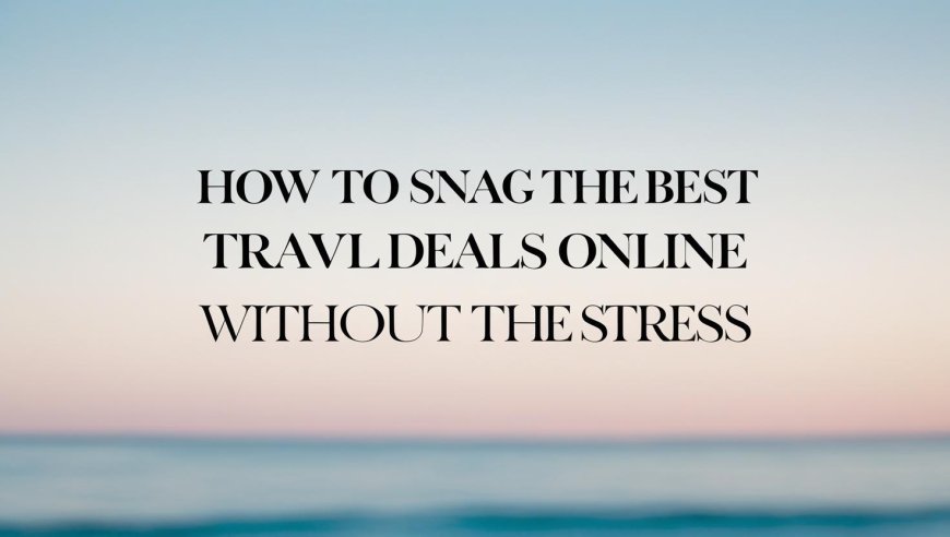 How to Snag the Best Travel Deals Online Without the Stress